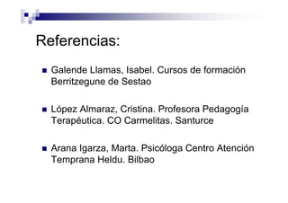 Referencias:
Galende Llamas, Isabel. Cursos de formación
Berritzegune de Sestao
López Almaraz, Cristina. Profesora Pedagogía
Terapéutica. CO Carmelitas. Santurce
Arana Igarza, Marta. Psicóloga Centro Atención
Temprana Heldu. Bilbao
 