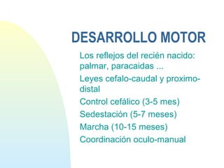 DESARROLLO MOTOR
Los reflejos del recién nacido:
palmar, paracaidas ...
Leyes cefalo-caudal y proximo-
distal
Control cefálico (3-5 mes)
Sedestación (5-7 meses)
Marcha (10-15 meses)
Coordinación oculo-manual
 