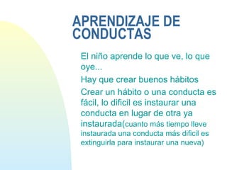 APRENDIZAJE DE
CONDUCTAS
El niño aprende lo que ve, lo que
oye...
Hay que crear buenos hábitos
Crear un hábito o una conducta es
fácil, lo dificil es instaurar una
conducta en lugar de otra ya
instaurada(cuanto más tiempo lleve
instaurada una conducta más dificil es
extinguirla para instaurar una nueva)
 