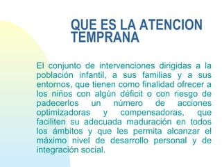 QUE ES LA ATENCION
TEMPRANA
El conjunto de intervenciones dirigidas a la
población infantil, a sus familias y a sus
entornos, que tienen como finalidad ofrecer a
los niños con algún déficit o con riesgo de
padecerlos un número de acciones
optimizadoras y compensadoras, que
faciliten su adecuada maduración en todos
los ámbitos y que les permita alcanzar el
máximo nivel de desarrollo personal y de
integración social.
 