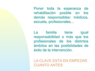 Poner toda la esperanza de
rehabilitación posible en los
demás responsables: médicos,
escuela, profesionales...
La familia tiene igual
responsabilidad o más que los
profesionales de los distintos
ámbitos en las posibilidades de
éxito de la intervención.
LA CLAVE ESTA EN EMPEZAR
CUANTO ANTES
 