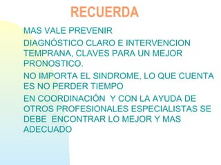 RECUERDA
MAS VALE PREVENIR
DIAGNÓSTICO CLARO E INTERVENCION
TEMPRANA, CLAVES PARA UN MEJOR
PRONOSTICO.
NO IMPORTA EL SINDROME, LO QUE CUENTA
ES NO PERDER TIEMPO
EN COORDINACIÓN Y CON LA AYUDA DE
OTROS PROFESIONALES ESPECIALISTAS SE
DEBE ENCONTRAR LO MEJOR Y MAS
ADECUADO
 