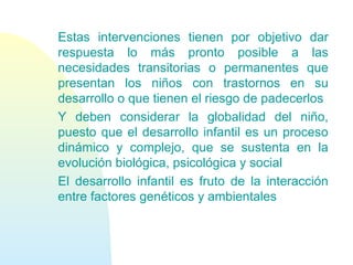 Estas intervenciones tienen por objetivo dar
respuesta lo más pronto posible a las
necesidades transitorias o permanentes que
presentan los niños con trastornos en su
desarrollo o que tienen el riesgo de padecerlos
Y deben considerar la globalidad del niño,
puesto que el desarrollo infantil es un proceso
dinámico y complejo, que se sustenta en la
evolución biológica, psicológica y social
El desarrollo infantil es fruto de la interacción
entre factores genéticos y ambientales
 