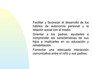 Facilitar y favorecer el desarrollo de los
hábitos de autonomía personal y la
relación social con el medio.
Orientar a los padres, ayudarles a
comprender las características de sus
hijos e implicarles en su educación y
rehabilitación.
Fomentar una adecuada interacción
comunicativa entre el niño y sus padres.
 