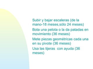 Subir y bajar escaleras (de la
mano-18 meses,sólo 24 meses)
Bota una pelota o la da patadas en
movimiento (36 meses)
Mete piezas geométricas cada una
en su pivote (36 meses)
Usa las tijeras con ayuda (36
meses)
 
