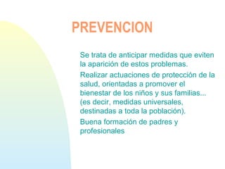 PREVENCION
Se trata de anticipar medidas que eviten
la aparición de estos problemas.
Realizar actuaciones de protección de la
salud, orientadas a promover el
bienestar de los niños y sus familias...
(es decir, medidas universales,
destinadas a toda la población).
Buena formación de padres y
profesionales
 