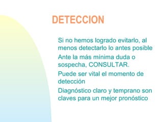 DETECCION
Si no hemos logrado evitarlo, al
menos detectarlo lo antes posible
Ante la más mínima duda o
sospecha, CONSULTAR.
Puede ser vital el momento de
detección
Diagnóstico claro y temprano son
claves para un mejor pronóstico
 
