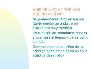 HUIR DE MITOS Y TOPICOS
QUE NO AYUDAN:
Su padre/madre también fue así
(tardó mucho en andar, o en
hablar, era muy retraido)
Es cuestión de inmadurez, espera
a que pase el tiempo y verás como
cambia.
Comparar con otros niños de su
edad (la edad cronológica no es la
edad de desarrollo)
 