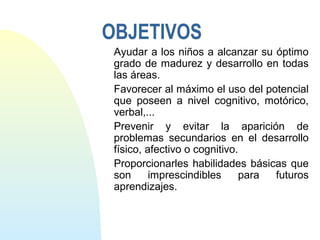 OBJETIVOS
Ayudar a los niños a alcanzar su óptimo
grado de madurez y desarrollo en todas
las áreas.
Favorecer al máximo el uso del potencial
que poseen a nivel cognitivo, motórico,
verbal,...
Prevenir y evitar la aparición de
problemas secundarios en el desarrollo
físico, afectivo o cognitivo.
Proporcionarles habilidades básicas que
son imprescindibles para futuros
aprendizajes.
 
