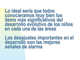 Lo ideal sería que todos
conocieramos muy bien los
items más significativos del
desarrollo evolutivo de los niños
en cada una de las áreas
Los desajustes importantes en el
desarrollo son las mejores
señales de alarma
 