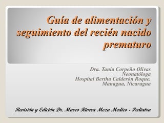 Guía de alimentación y seguimiento del recién nacido prematuro Dra. Tania Corpeño Olivas Neonatóloga Hospital Bertha Calderón Roque. Managua, Nicaragua Revisión y Edición Dr. Marco Rivera Meza Medico - Pediatra 