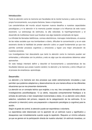 Introducción:
Tanto la atención como la memoria son facultades de la mente humana y cada una tiene su
propio funcionamiento, sus propios factores, fases e importancia.
Las características del mundo actual imponen nuevos desafíos a nuestras capacidades
psicológicas y ni la atención ni la memoria pueden escapar a la influencia de este nuevo
escenario. La sobrecarga de estímulos, la alta velocidad, la hiperfragmentación y el
desarrollo de multitareas hacen que focalizar sea algo bastante complicado de lograr.
La infinidad de llamadas telefónicas, correos electrónicos, mensajes instantáneos, el avance
de las redes sociales que nos bombardean a diario, dificultan la concentración y es en este
escenario donde la habilidad de prestar atención cobra un papel fundamental ya que nos
permite controlar procesos cognitivos y emociones y lograr una mejor articulación de
nuestras acciones.
Los investigadores han descubierto que tanto la atención como la memoria pueden ser
entrenadas y reforzadas con la práctica y esto es algo que los educadores debemos saber
aprovechar.
En este trabajo intentaré definir y describir el funcionamiento y características de las
facultades básicas que posee nuestro cerebro: la atención y la memoria y cómo influyen en
el proceso de enseñanza- aprendizaje.
Desarrollo:
La atención y la memoria son dos procesos que están estrechamente vinculados y que
permiten que podamos adaptarnos y desenvolvernos de una manera eficaz en las diferentes
situaciones que se nos presentan diariamente.
La atención es un concepto teórico que engloba, a su vez, tres conceptos derivados de las
investigaciones psicofisiológicas: 1) La alerta, respuesta comportamental fisiológica a la
entrada de estímulos o bien receptividad incrementada a éstos. 2) La atención como efecto
selectivo, subsidiario del primero, respecto de la categorización de los estímulos. 3) La
activación (o intención) como una preparación o disposición psicológica (o cognitiva) para la
acción.
Según el grado de control, la atención puede ser espontánea o voluntaria.
La espontánea está relacionada con la aparición de un estímulo nuevo y significativo y
desaparece casi inmediatamente cuando surge la repetición. Requiere un mínimo esfuerzo
ya que se genera sin la participación directa de nuestra voluntad. Un estímulo novedoso, un
 
