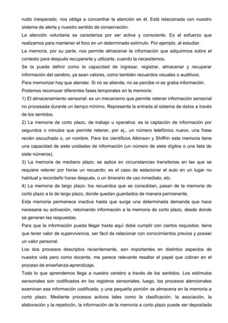ruido inesperado, nos obliga a concentrar la atención en él. Está relacionada con nuestro
sistema de alerta y nuestro sentido de conservación.
La atención voluntaria se caracteriza por ser activa y consciente. Es el esfuerzo que
realizamos para mantener el foco en un determinado estímulo. Por ejemplo, al estudiar.
La memoria, por su parte, nos permite almacenar la información que adquirimos sobre el
contexto para después recuperarla y utilizarla, cuando la necesitemos.
Se la puede definir como la capacidad de ingresar, registrar, almacenar y recuperar
información del cerebro, ya sean valores, como también recuerdos visuales o auditivos.
Para memorizar hay que atender. Si no se atiende, no se percibe ni se graba información.
Podemos reconocer diferentes fases temporales en la memoria:
1) El almacenamiento sensorial: es un mecanismo que permite retener información sensorial
no procesada durante un tiempo mínimo. Representa la entrada al sistema de datos a través
de los sentidos.
2) La memoria de corto plazo, de trabajo u operativa: es la captación de información por
segundos o minutos que permite retener, por ej., un número telefónico nuevo, una frase
recién escuchada o, un nombre. Para los científicos Atkinson y Shiffrin esta memoria tiene
una capacidad de siete unidades de información (un número de siete dígitos o una lista de
siete números).
3) La memoria de mediano plazo: se aplica en circunstancias transitorias en las que se
requiere retener por horas un recuerdo; es el caso de estacionar el auto en un lugar no
habitual y recordarlo horas después, o un itinerario de uso inmediato, etc.
4) La memoria de largo plazo: los recuerdos que se consolidan, pasan de la memoria de
corto plazo a la de largo plazo, donde quedan guardados de manera permanente.
Esta memoria permanece inactiva hasta que surge una determinada demanda que hace
necesaria su activación, retornando información a la memoria de corto plazo, desde donde
se generan las respuestas.
Para que la información pueda llegar hasta aquí debe cumplir con ciertos requisitos: tiene
que tener valor de supervivencia, ser fácil de relacionar con conocimientos previos y poseer
un valor personal.
Los dos procesos descriptos recientemente, son importantes en distintos aspectos de
nuestra vida pero como docente, me parece relevante resaltar el papel que cobran en el
proceso de enseñanza-aprendizaje.
Todo lo que aprendemos llega a nuestro cerebro a través de los sentidos. Los estímulos
sensoriales son codificados en los registros sensoriales, luego, los procesos atencionales
examinan esa información codificada, y una pequeña porción se almacena en la memoria a
corto plazo. Mediante procesos activos tales como la clasificación, la asociación, la
elaboración y la repetición, la información de la memoria a corto plazo puede ser depositada
 