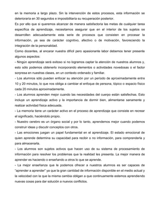 en la memoria a largo plazo. Sin la intervención de estos procesos, esta información se
deterioraría en 30 segundos e imposibilitaría su recuperación posterior.
Es por ello que si queremos alcanzar de manera satisfactoria las metas de cualquier tarea
específica de aprendizaje, necesitamos asegurar que en el interior de los sujetos se
desarrollen adecuadamente esta serie de procesos que consisten en procesar la
información, ya sea de carácter cognitivo, afectivo o de motivación, favoreciendo la
integración de la personalidad.
Como docentes, al encarar nuestra difícil pero apasionante labor debemos tener presente
algunos aspectos:
- Ningún aprendizaje será exitoso si no logramos captar la atención de nuestros alumnos y,
esto sólo podemos obtenerlo incorporando elementos o actividades novedosas o el factor
sorpresa en nuestras clases, en un contexto ordenado y familiar.
- Los alumnos sólo pueden enfocar su atención por un período de aproximadamente entre
10 y 20 minutos, lo que nos obliga a cambiar el enfoque de persona, tópico o espacio físico
cada 20 minutos aproximadamente.
- Los alumnos aprenden mejor cuando las necesidades del cuerpo están satisfechas. Esto
incluye un aprendizaje activo y la importancia de dormir bien, alimentarse sanamente y
realizar actividad física adecuada.
- La memoria tiene un carácter activo en el proceso de aprendizaje que consiste en recrear
el significado, haciéndolo propio.
- Nuestro cerebro es un órgano social y por lo tanto, aprendemos mejor cuando podemos
construir ideas y discutir conceptos con otros.
- Las emociones juegan un papel fundamental en el aprendizaje. El estado emocional de
quien aprende determina su capacidad para recibir o no información, para comprenderla y
para almacenarla.
- Los alumnos son sujetos activos que hacen uso de su sistema de procesamiento de
información para resolver los problemas que la realidad les presenta. La mejor manera de
aprender es haciendo o enseñando a otros lo que se aprende.
- La mejor enseñanza que le podemos ofrecer a nuestros alumnos es ser capaces de
“aprender a aprender” ya que la gran cantidad de información disponible en el medio actual y
la velocidad con la que la misma cambia obligan a que continuamente estemos aprendiendo
nuevas cosas para dar solución a nuevos conflictos.
 