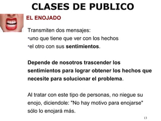 13
EL ENOJADO
Transmiten dos mensajes:
•uno que tiene que ver con los hechos
•el otro con sus sentimientos.
Depende de nosotros trascender los
sentimientos para lograr obtener los hechos que
necesite para solucionar el problema.
Al tratar con este tipo de personas, no niegue su
enojo, diciendole: "No hay motivo para enojarse"
sólo lo enojará más.
CLASES DE PUBLICO
 
