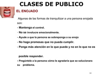 14
EL ENOJADO
Algunas de las formas de tranquilizar a una persona enojada
son:
- Mantenga el control.
- No se involucre emocionalmente.
- Ayude a que la persona se sobreponga a su enojo
- No haga promesas que no pueda cumplir.
- Ponga más atención en lo que puede y no en lo que no es
posible responder.
- Pregúntele a la persona cómo le agradaría que se solucionara
su problema.
CLASES DE PUBLICO
 