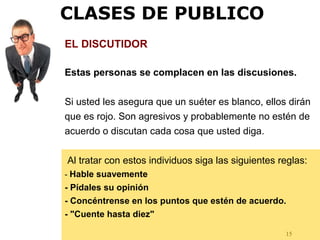 15
EL DISCUTIDOR
Estas personas se complacen en las discusiones.
Si usted les asegura que un suéter es blanco, ellos dirán
que es rojo. Son agresivos y probablemente no estén de
acuerdo o discutan cada cosa que usted diga.
Al tratar con estos individuos siga las siguientes reglas:
- Hable suavemente
- Pídales su opinión
- Concéntrense en los puntos que estén de acuerdo.
- "Cuente hasta diez"
CLASES DE PUBLICO
 