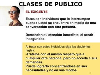 19
EL EXIGENTE
Estos son individuos que lo interrumpen
cuando usted se encuentra en medio de una
conversación con otra persona.
Demandan su atención inmediata al sentir
inseguridad.
Al tratar con estos individuos siga las siguientes
reglas:
-Trátelos con el mismo respeto que a
cualquier otra persona, pero no acceda a sus
demandas.
Puede lograrlo concentrándose en sus
necesidades y no en sus modos.
CLASES DE PUBLICO
 