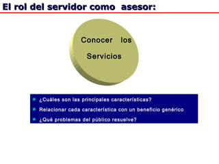 El rol del servidor como asesor:El rol del servidor como asesor:
Conocer los
Servicios
¿Cuáles son las principales características?
Relacionar cada característica con un beneficio genérico
¿Qué problemas del público resuelve?
 