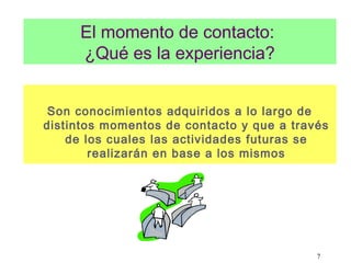 7
El momento de contacto:
¿Qué es la experiencia?
Son conocimientos adquiridos a lo largo de
distintos momentos de contacto y que a través
de los cuales las actividades futuras se
realizarán en base a los mismos
 
