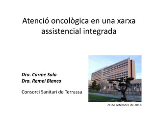 Atenció oncològica en una xarxa
assistencial integrada
Dra. Carme Sala
Dra. Remei Blanco
Consorci Sanitari de Terrassa
21 de setembre de 2018
 