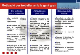 © ABAST SAD- 2011
Col·lectiu de
risc o vulnerable
La població catalana
s’està envellint
constantment
Una societat que conviu
amb el fenomen de
l’edatisme o discriminació
per edat
El col·lectiu de persones,
igual o superior a 65 anys,
tenen una major
possibilitat de marginació
i vulnerabilitat
La gent gran té dret a la
dignitat i a la seguretat, en
definitiva a la millora en la
seva qualitat de vida
Objectius de la
PG-ME
Contribuir a la millora de
la seguretat en l’àmbit de la
gent gran i alhora reduir la
percepció d’inseguretat
Promoure el treball
transversal
Potenciar la vessant
preventiva
Recercar i identificar la
xifra oculta delinqüencial
Donar respostes
eficients
Assistència a persones
grans víctimes
d’infraccions penals
Protocol marc per a un
abordatge coordinat de les
situacions de
maltractament vers a les
persones grans (29 de
juliol 2010, Departament
d’Acció Social i Ciutadania)
Protocol d’actuació
coordinada contra els
maltractaments a la gent
gran (1 d’octubre de 2010
al Bages)
Proposta Pla d’Acció
Seguretat a l’entorn de la
gent gran de la PG-ME
(setembre de 2010)
Aprovació de
protocols
Motivació per treballar amb la gent gran
 