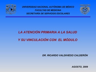 UNIVERSIDAD NACIONAL AUTÓNOMA DE MÉXICO
           FACULTAD DE MEDICINA
     SECRETARÍA DE SERVICIOS ESCOLARES




LA ATENCIÓN PRIMARIA A LA SALUD

Y SU VINCULACIÓN CON EL MÓDULO



                 DR. RICARDO VALDIVIESO CALDERÓN



                                         AGOSTO, 2009
 