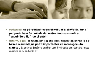 • Perguntas: As perguntas fazem continuar a conversa; uma
  pergunta bem formulada demostra que escutando e
  “seguindo o fio “ do cliente .
• Reformulação: consiste em repetir com nossas palavras e de
  forma resumida,as parte importantes da mensagem do
  cliente . Exemplo: Então o senhor tem interesse em comprar este
  modelo com de tenis ?
 