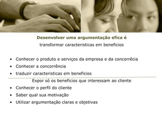 Desenvolver uma argumentação efica é
              transformar caracteristicas em beneficios


• Conhecer o produto e serviços da empresa e da concorrêcia
• Conhecer a concorrência
• traduzir caracteristicas em beneficios
          Expor só os beneficios que interessam ao cliente
• Conhecer o perfil do cliente
• Saber qual sua motivação
• Utilizar argumentação claras e objetivas
 