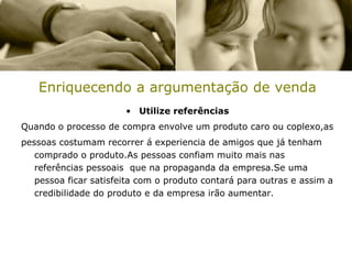 Enriquecendo a argumentação de venda
                       • Utilize referências
Quando o processo de compra envolve um produto caro ou coplexo,as
pessoas costumam recorrer á experiencia de amigos que já tenham
   comprado o produto.As pessoas confiam muito mais nas
   referências pessoais que na propaganda da empresa.Se uma
   pessoa ficar satisfeita com o produto contará para outras e assim a
   credibilidade do produto e da empresa irão aumentar.
 