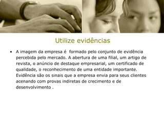 Utilize evidências
• A imagem da empresa é formado pelo conjunto de evidência
  percebida pelo mercado. A abertura de uma filial, um artigo de
  revista, o anúncio de destaque empresarial, um certificado de
  qualidade, o reconhecimento de uma entidade importante.
  Evidência são os sinais que a empresa envia para seus clientes
  acenando com provas indiretas de crecimento e de
  desenvolvimento .
 