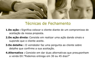 Técnicas de Fechamento
1.De ação : Significa colocar o cliente diante de um compromisso de
   aceitação da nossa proposta.
2.De ação direta: Consiste em realizar uma ação dando sinais e
   supondo que o cliente aceite.
3.De detalhe : O vemdedor faz uma pergunta ao cliente sobre
   detalhe que confirme a sua aceitação.
4.Alternativa : Consiste em dar duas alternativas que presuponham
   a venda EX:”Podemos entrega em 30 ou 45 dias?”
 