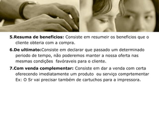 5.Resuma de beneficios: Consiste em resumeir os beneficios que o
   cliente obteria com a compra.
6.De ultimato:Consiste em declarar que passado um determinado
   periodo de tempo, não poderemos manter a nossa oferta nas
   mesmas condições favóraveis para o cliente.
7.Com venda complementar: Consiste em dar a venda com certa
   oferecendo imediatamente um produto ou serviço comprtementar
   Ex: O Sr vai precisar também de cartuchos para a impressora.
 