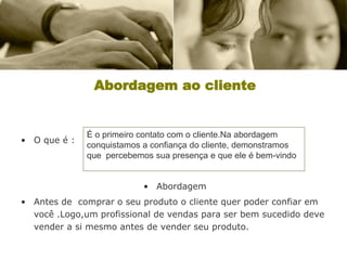 Abordagem ao cliente


              É o primeiro contato com o cliente.Na abordagem
• O que é :
              conquistamos a confiança do cliente, demonstramos
              que percebemos sua presença e que ele é bem-vindo


                           • Abordagem
• Antes de comprar o seu produto o cliente quer poder confiar em
  você .Logo,um profissional de vendas para ser bem sucedido deve
  vender a si mesmo antes de vender seu produto.
 