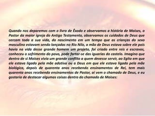 Quando nos deparemos com o livro de Êxodo e observamos a história de Moises, o
Pastor da maior igreja do Antigo Testamento, observamos os cuidados de Deus que
cercam toda a sua vida, do nascimento em um tempo que as crianças do sexo
masculino estavam sendo lançadas no Rio Nilo, a mão de Deus estava sobre ele pois
havia na vida desse grande homem um projeto, foi criado entre reis e escravos,
conheceu o sofrimento do povo, pode fartar-se das iguarias do castelo. Imagino que
dentro de si Moises vivia um grande conflito a quem devesse servir, ao Egito em que
ele estava ligado pela mãe adotiva ou a Deus em que ele estava ligado pela mãe
biológica, depois de quarenta anos recebendo ensinamentos de Rei, tem mais
quarenta anos recebendo ensinamentos de Pastor, aí vem o chamado de Deus, e eu
gostaria de destacar algumas coisas dentro do chamado de Moises:
 