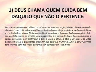 1) DEUS CHAMA QUEM CUIDA BEM
DAQUILO QUE NÃO O PERTENCE:
Diz o texto que Moisés cuidava do rebanho de Jetro seu sogro, Moises não estava sendo
chamado para cuidar dos seus filhos mais sim do povo de propriedade exclusiva de Deus
e o próprio Deus viu em Moises capacidade para isso, o Apostolo Pedro no capitulo 5 de
sua epistola chama os presbíteros a apascentar o rebanho de Deus. Deus nos chama a
cuidar das coisas que pertencem a Ele, a igreja é Deus, a obra é de Deus , as vidas
pertencem a Ele e precisamos entender que para Ele HONRA!GLÓRIA E LOUVOR!Voce
tem cuidado bem das coisas que Deus tem colocado em suas mãos.
 