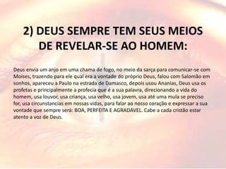 2) DEUS SEMPRE TEM SEUS MEIOS
DE REVELAR-SE AO HOMEM:
Deus envia um anjo em uma chama de fogo, no meio da sarça para comunicar-se com
Moises, trazendo para ele qual era a vontade do próprio Deus, falou com Salomão em
sonhos, apareceu a Paulo na estrada de Damasco, depois usou Ananias, Deus usa os
profetas e principalmente a profecia que é a sua palavra, direcionando a vida do
homem, usa louvor, usa criança, usa velho, usa jovem, usa até uma mula se preciso
for, usa circunstancias em nossas vidas, para falar ao nosso coração e expressar a sua
vontade que sempre será: BOA, PERFEITA E AGRADAVEL. Cabe a cada cristão estar
atento a voz de Deus.
 