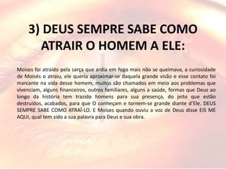 3) DEUS SEMPRE SABE COMO
ATRAIR O HOMEM A ELE:
Moises foi atraído pela sarça que ardia em fogo mais não se queimava, a curiosidade
de Moisés o atraiu, ele queria aproximar-se daquela grande visão e esse contato foi
marcante na vida desse homem, muitos são chamados em meio aos problemas que
vivenciam, alguns financeiros, outros familiares, alguns a saúde, formas que Deus ao
longo da história tem trazido homens para sua presença, do jeito que estão
destruídos, acabados, para que O conheçam e tornem-se grande diante d’Ele. DEUS
SEMPRE SABE COMO ATRAÍ-LO. E Moises quando ouviu a voz de Deus disse EIS ME
AQUI, qual tem sido a sua palavra para Deus e sua obra.
 