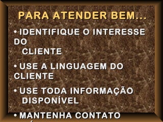 PARA ATENDER BEM...
• IDENTIFIQUE O INTERESSE
DO
   CLIENTE
• USE A LINGUAGEM DO
CLIENTE
• USE TODA INFORMAÇÃO
  DISPONÍVEL
• MANTENHA CONTATO
 