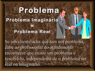 Problema
Problema Imaginário
             =
    Problema Real

Se um cliente acha que tem um problema,
cabe ao profissional do atendimento
reconhecer que existe um problema e
resolvê-lo, independente de o problema ser
real ou imaginário.
 