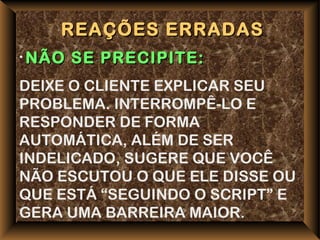 REAÇÕES ERRADAS
• NÃO   SE PRECIPITE:
DEIXE O CLIENTE EXPLICAR SEU
PROBLEMA. INTERROMPÊ-LO E
RESPONDER DE FORMA
AUTOMÁTICA, ALÉM DE SER
INDELICADO, SUGERE QUE VOCÊ
NÃO ESCUTOU O QUE ELE DISSE OU
QUE ESTÁ “SEGUINDO O SCRIPT” E
GERA UMA BARREIRA MAIOR.
 