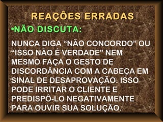 REAÇÕES ERRADAS
•NÃO DISCUTA:
NUNCA DIGA “NÃO CONCORDO” OU
“ISSO NÃO É VERDADE” NEM
MESMO FAÇA O GESTO DE
DISCORDÂNCIA COM A CABEÇA EM
SINAL DE DESAPROVAÇÃO. ISSO
PODE IRRITAR O CLIENTE E
PREDISPÔ-LO NEGATIVAMENTE
PARA OUVIR SUA SOLUÇÃO.
 