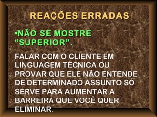 REAÇÕES ERRADAS
•NÃO SE MOSTRE
“SUPERIOR”.
FALAR COM O CLIENTE EM
LINGUAGEM TÉCNICA OU
PROVAR QUE ELE NÃO ENTENDE
DE DETERMINADO ASSUNTO SÓ
SERVE PARA AUMENTAR A
BARREIRA QUE VOCÊ QUER
ELIMINAR.
 