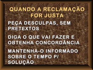 QUANDO A RECLAMAÇÃO
     FOR JUSTA
PEÇA DESCULPAS, SEM
PRETEXTOS
DIGA O QUE VAI FAZER E
OBTENHA CONCORDÂNCIA
MANTENHA-O INFORMADO
SOBRE O TEMPO P/
SOLUÇÃO
 
