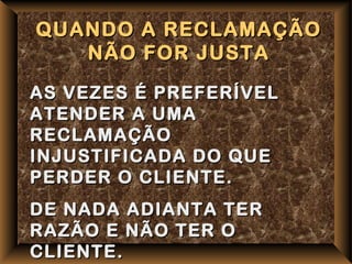 QUANDO A RECLAMAÇÃO
   NÃO FOR JUSTA

AS VEZES É PREFERÍVEL
ATENDER A UMA
RECLAMAÇÃO
INJUSTIFICADA DO QUE
PERDER O CLIENTE.
DE NADA ADIANTA TER
RAZÃO E NÃO TER O
CLIENTE.
 