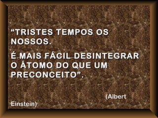 “ TRISTES TEMPOS OS
NOSSOS.
É MAIS FÁCIL DESINTEGRAR
O ÁTOMO DO QUE UM
PRECONCEITO”.

                  (Albert
Einstein)
 