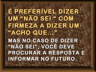 É PREFERÍVEL DIZER
UM “NÃO SEI “ COM
FIRMEZA A DIZER UM
“ACHO QUE...”
MAS NO CASO DE DIZER
“NÃO SEI”, VOCÊ DEVE
PROCURAR A RESPOSTA E
INFORMAR NO FUTURO.
 