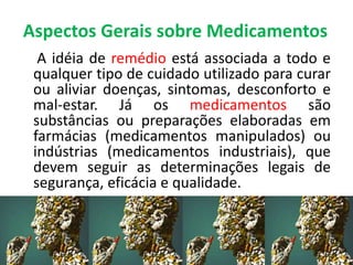 Aspectos Gerais sobre Medicamentos
A idéia de remédio está associada a todo e
qualquer tipo de cuidado utilizado para curar
ou aliviar doenças, sintomas, desconforto e
mal-estar. Já os medicamentos são
substâncias ou preparações elaboradas em
farmácias (medicamentos manipulados) ou
indústrias (medicamentos industriais), que
devem seguir as determinações legais de
segurança, eficácia e qualidade.
 