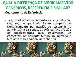 QUAL A DIFERENÇA DE MEDICAMENTOS
GENÉRICOS, REFERÊNCIA E SIMILAR?
Medicamento de Referência
• São, medicamentos inovadores, cuja eficácia,
segurança e qualidade foram comprovadas
cientificamente, por ocasião do registro junto
ao Ministério da Saúde, através da ANVISA. São
os medicamentos que, geralmente, se
encontram há bastante tempo no mercado e
tem uma marca comercial conhecida.
 