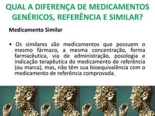 QUAL A DIFERENÇA DE MEDICAMENTOS
GENÉRICOS, REFERÊNCIA E SIMILAR?
Medicamento Similar
• Os similares são medicamentos que possuem o
mesmo fármaco, a mesma concentração, forma
farmacêutica, via de administração, posologia e
indicação terapêutica do medicamento de referência
(ou marca), mas, não têm sua bioequivalência com o
medicamento de referência comprovada.
 
